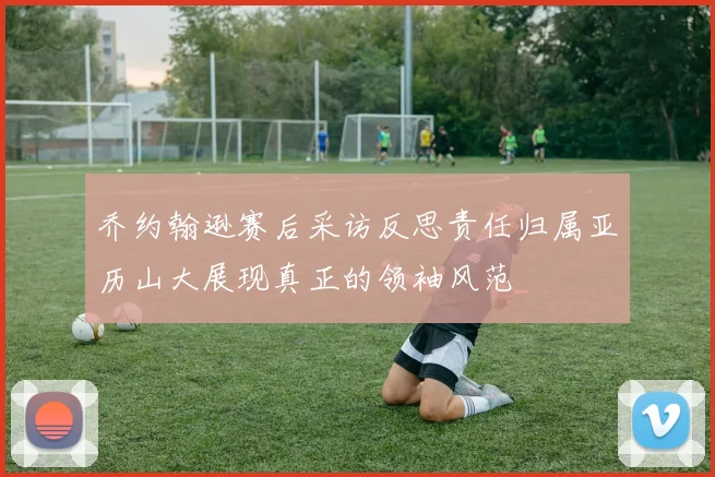 乔约翰逊赛后采访反思责任归属亚历山大展现真正的领袖风范