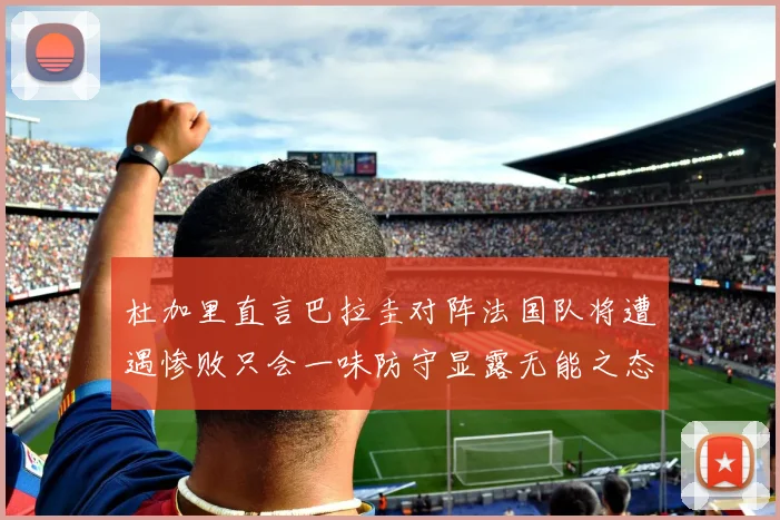 杜加里直言巴拉圭对阵法国队将遭遇惨败只会一味防守显露无能之态