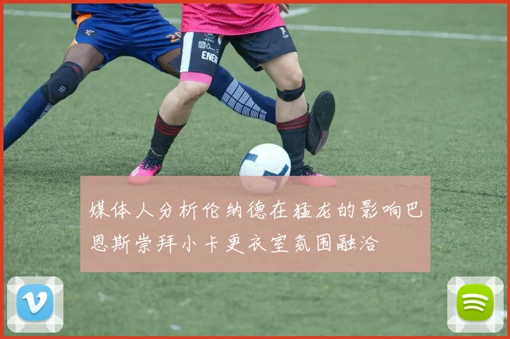 媒体人分析伦纳德在猛龙的影响巴恩斯崇拜小卡更衣室氛围融洽