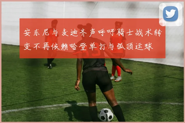 安东尼与麦迪齐声呼吁骑士战术转变不再依赖哈登单打与弧顶运球