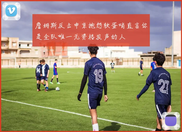 詹姆斯反击申京抱怨软蛋哨直言你是全队唯一无资格发声的人
