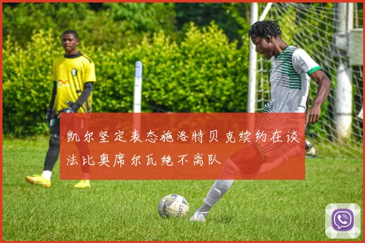 凯尔坚定表态施洛特贝克续约在谈法比奥席尔瓦绝不离队