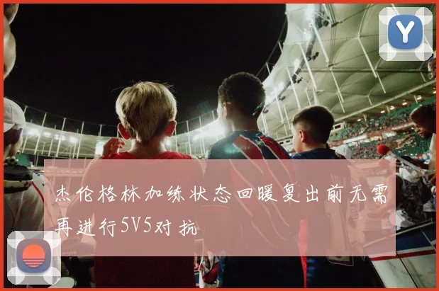 杰伦格林加练状态回暖复出前无需再进行5V5对抗