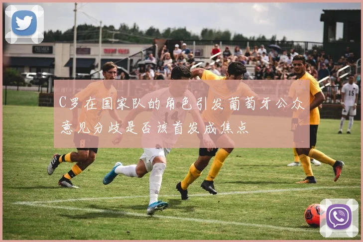 C罗在国家队的角色引发葡萄牙公众意见分歧是否该首发成焦点