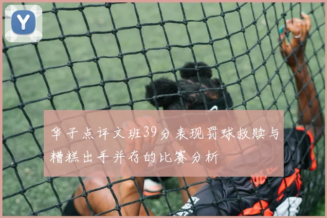 华子点评文班39分表现罚球救赎与糟糕出手并存的比赛分析